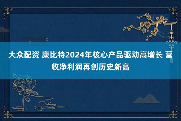大众配资 康比特2024年核心产品驱动高增长 营收净利润再创历史新高