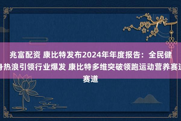 兆富配资 康比特发布2024年年度报告：全民健身热浪引领行业爆发 康比特多维突破领跑运动营养赛道