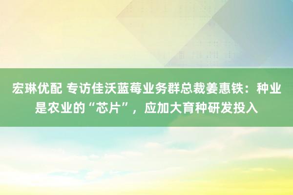 宏琳优配 专访佳沃蓝莓业务群总裁姜惠铁：种业是农业的“芯片”，应加大育种研发投入