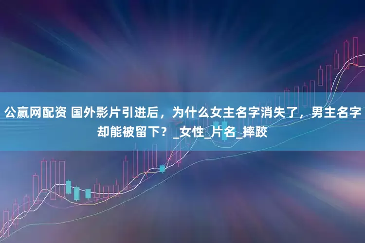 公赢网配资 国外影片引进后，为什么女主名字消失了，男主名字却能被留下？_女性_片名_摔跤