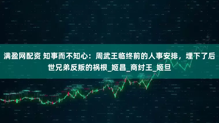 满盈网配资 知事而不知心：周武王临终前的人事安排，埋下了后世兄弟反叛的祸根_姬昌_商纣王_姬旦