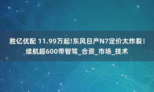 胜亿优配 11.99万起!东风日产N7定价太炸裂！续航超600带智驾_合资_市场_技术