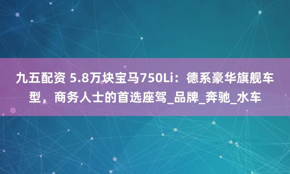 九五配资 5.8万块宝马750Li：德系豪华旗舰车型，商务人士的首选座驾_品牌_奔驰_水车
