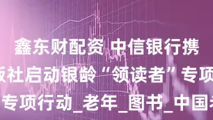 鑫东财配资 中信银行携手华龄出版社启动银龄“领读者”专项行动_老年_图书_中国老龄协会