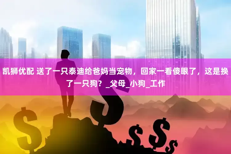 凯狮优配 送了一只泰迪给爸妈当宠物，回家一看傻眼了，这是换了一只狗？_父母_小狗_工作