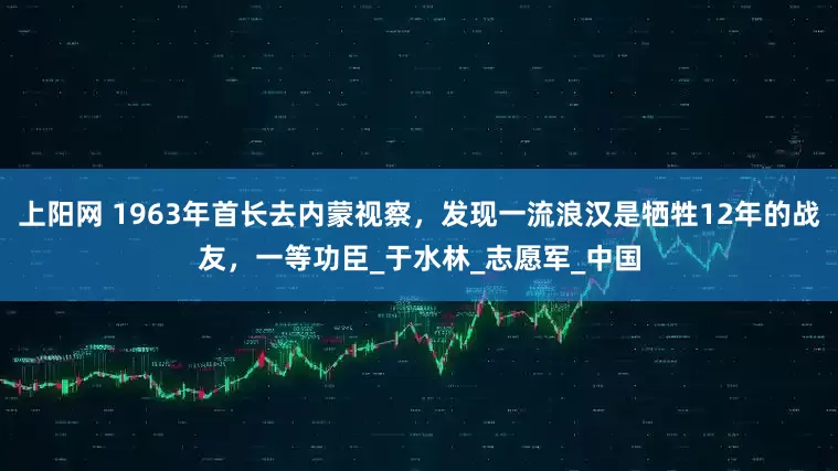 上阳网 1963年首长去内蒙视察，发现一流浪汉是牺牲12年的战友，一等功臣_于水林_志愿军_中国
