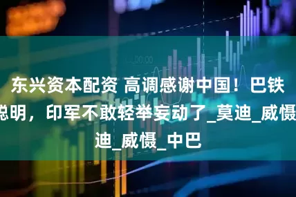 东兴资本配资 高调感谢中国！巴铁果然聪明，印军不敢轻举妄动了_莫迪_威慑_中巴