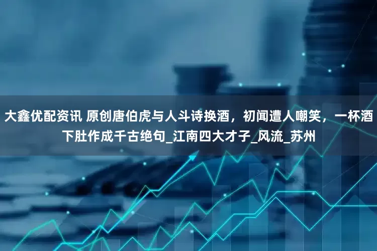 大鑫优配资讯 原创唐伯虎与人斗诗换酒，初闻遭人嘲笑，一杯酒下肚作成千古绝句_江南四大才子_风流_苏州