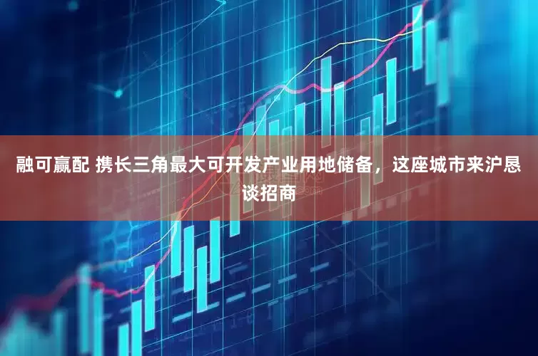 融可赢配 携长三角最大可开发产业用地储备，这座城市来沪恳谈招商