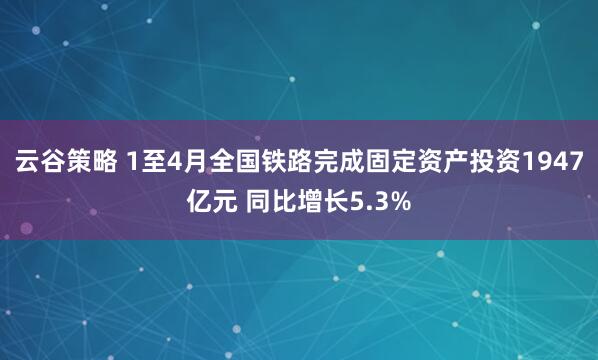 云谷策略 1至4月全国铁路完成固定资产投资1947亿元 同比增长5.3%
