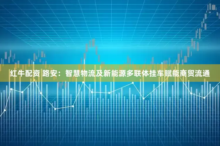 红牛配资 路安：智慧物流及新能源多联体挂车赋能商贸流通