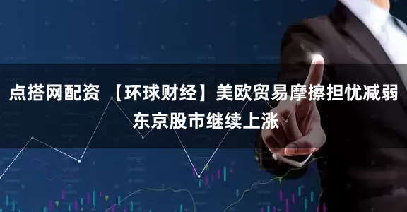点搭网配资 【环球财经】美欧贸易摩擦担忧减弱 东京股市继续上涨