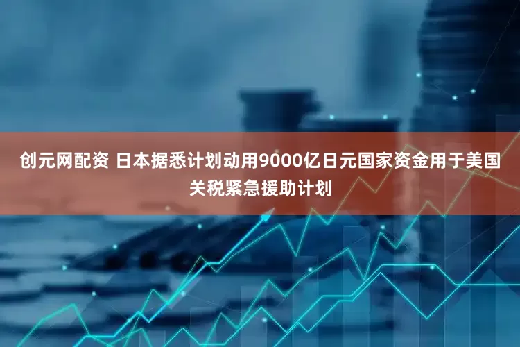 创元网配资 日本据悉计划动用9000亿日元国家资金用于美国关税紧急援助计划