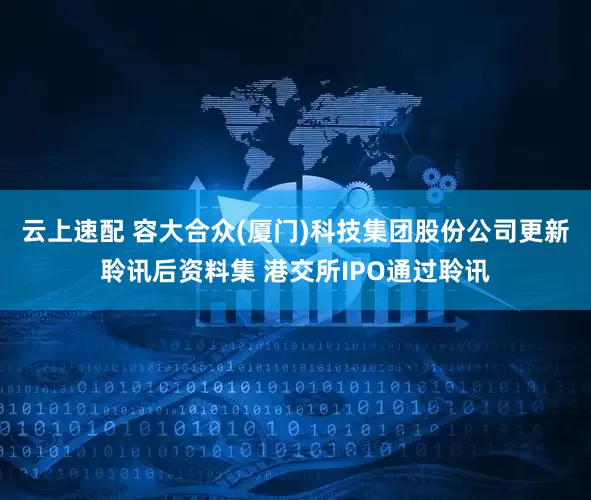 云上速配 容大合众(厦门)科技集团股份公司更新聆讯后资料集 港交所IPO通过聆讯