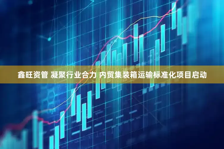 鑫旺资管 凝聚行业合力 内贸集装箱运输标准化项目启动