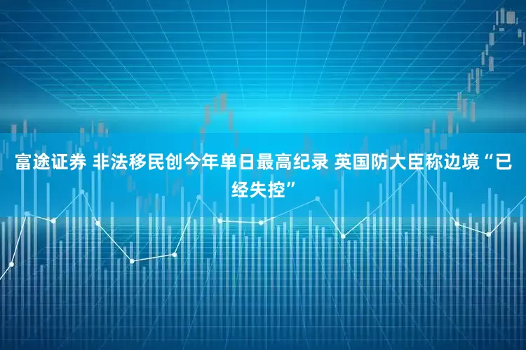 富途证券 非法移民创今年单日最高纪录 英国防大臣称边境“已经失控”