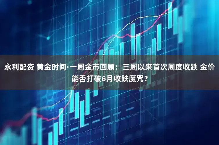 永利配资 黄金时间·一周金市回顾：三周以来首次周度收跌 金价能否打破6月收跌魔咒？