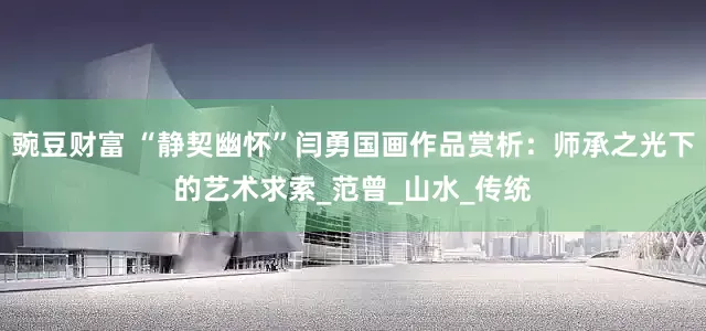 豌豆财富 “静契幽怀”闫勇国画作品赏析：师承之光下的艺术求索_范曾_山水_传统