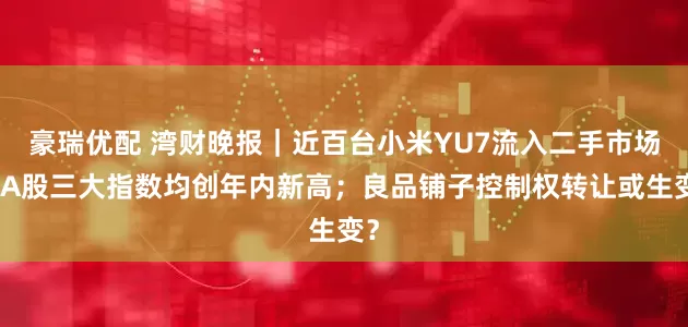 豪瑞优配 湾财晚报｜近百台小米YU7流入二手市场；A股三大指数均创年内新高；良品铺子控制权转让或生变？