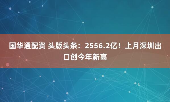 国华通配资 头版头条：2556.2亿！上月深圳出口创今年新高