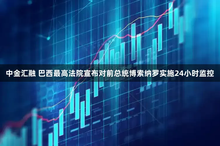 中金汇融 巴西最高法院宣布对前总统博索纳罗实施24小时监控