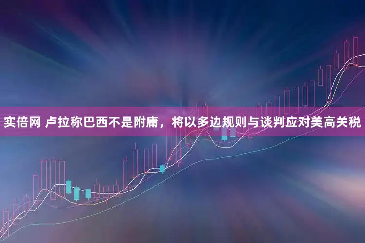 实倍网 卢拉称巴西不是附庸，将以多边规则与谈判应对美高关税