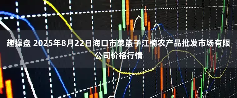 趣操盘 2025年8月22日海口市菜篮子江楠农产品批发市场有限公司价格行情