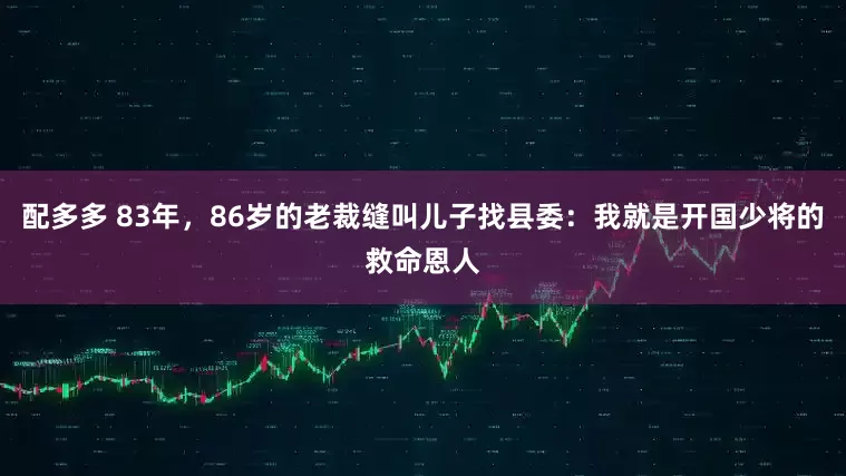 配多多 83年，86岁的老裁缝叫儿子找县委：我就是开国少将的救命恩人