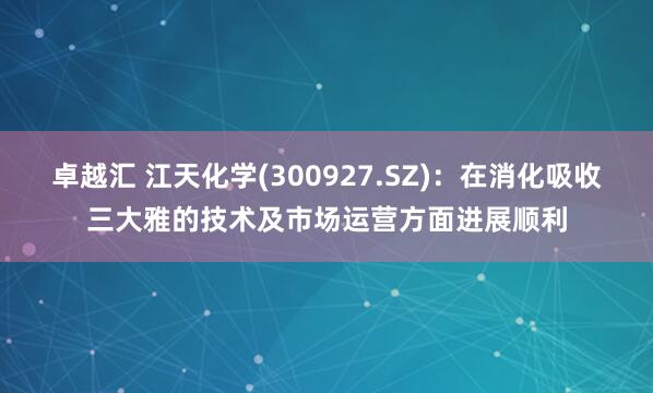 卓越汇 江天化学(300927.SZ)：在消化吸收三大雅的技术及市场运营方面进展顺利