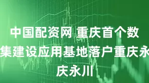中国配资网 重庆首个数据集建设应用基地落户重庆永川