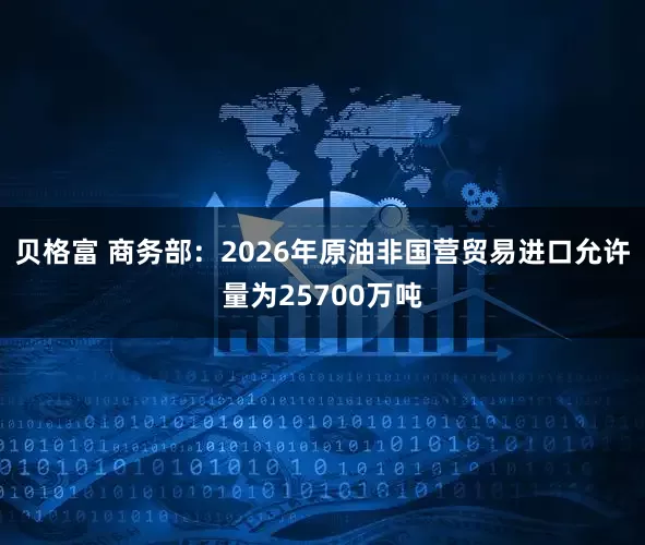 贝格富 商务部：2026年原油非国营贸易进口允许量为25700万吨
